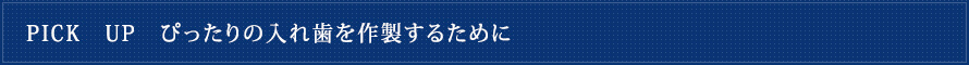 PICK　UP　ぴったりの入れ歯を作製するために