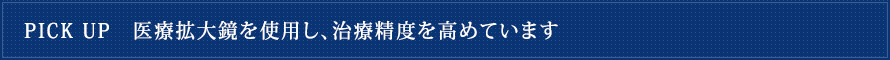 PICK UP　医療拡大鏡を使用し、治療精度を高めています
