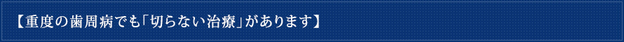 【重度の歯周病でも「切らない治療」があります】