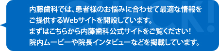 内藤歯科では、患者様のお悩みに合わせて最適な情報をご提供するWebサイトを開設しています。まずはこちらから内藤歯科公式サイトをご覧ください！院内ムービーや院長インタビューなどを掲載しています。